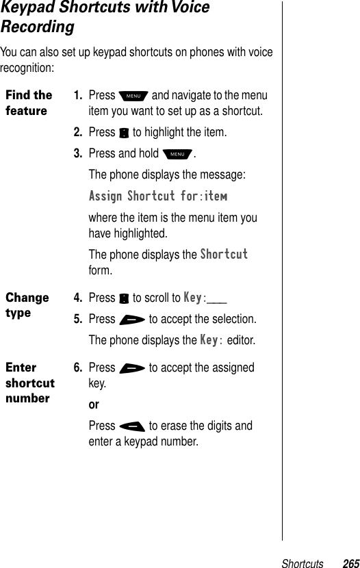 Shortcuts 265Keypad Shortcuts with Voice RecordingYou can also set up keypad shortcuts on phones with voice recognition:Find the feature1. Press M and navigate to the menu item you want to set up as a shortcut.2. Press S to highlight the item.3. Press and hold M.The phone displays the message:Assign Shortcut for:itemwhere the item is the menu item you have highlighted.The phone displays the Shortcut form. Change type4. Press S to scroll to Key:___5. Press + to accept the selection.The phone displays the Key: editor. Enter shortcut number6. Press + to accept the assigned key. orPress - to erase the digits and enter a keypad number. 