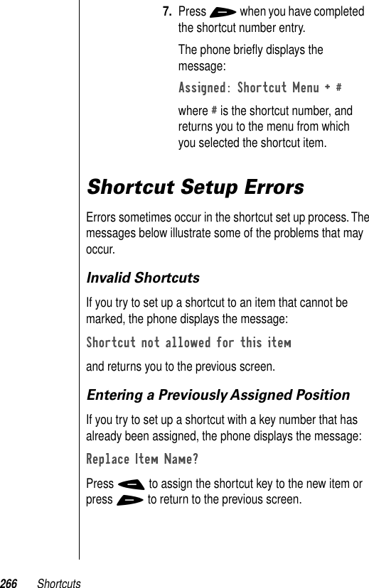 266 ShortcutsShortcut Setup ErrorsErrors sometimes occur in the shortcut set up process. The messages below illustrate some of the problems that may occur. Invalid ShortcutsIf you try to set up a shortcut to an item that cannot be marked, the phone displays the message:Shortcut not allowed for this itemand returns you to the previous screen.Entering a Previously Assigned PositionIf you try to set up a shortcut with a key number that has already been assigned, the phone displays the message:Replace Item Name? Press - to assign the shortcut key to the new item or press + to return to the previous screen.7. Press + when you have completed the shortcut number entry.The phone brieﬂy displays the message:Assigned: Shortcut Menu + # where # is the shortcut number, and returns you to the menu from which you selected the shortcut item.