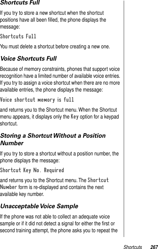 Shortcuts 267Shortcuts FullIf you try to store a new shortcut when the shortcut positions have all been ﬁlled, the phone displays the message:Shortcuts FullYou must delete a shortcut before creating a new one.Voice Shortcuts FullBecause of memory constraints, phones that support voice recognition have a limited number of available voice entries. If you try to assign a voice shortcut when there are no more available entries, the phone displays the message:Voice shortcut memory is full and returns you to the Shortcut menu. When the Shortcut menu appears, it displays only the Key option for a keypad shortcut.Storing a Shortcut Without a Position NumberIf you try to store a shortcut without a position number, the phone displays the message:Shortcut Key No. Required and returns you to the Shortcut menu. The Shortcut Number form is re-displayed and contains the next available key number.Unacceptable Voice  SampleIf the phone was not able to collect an adequate voice sample or if it did not detect a signal for either the ﬁrst or second training attempt, the phone asks you to repeat the 