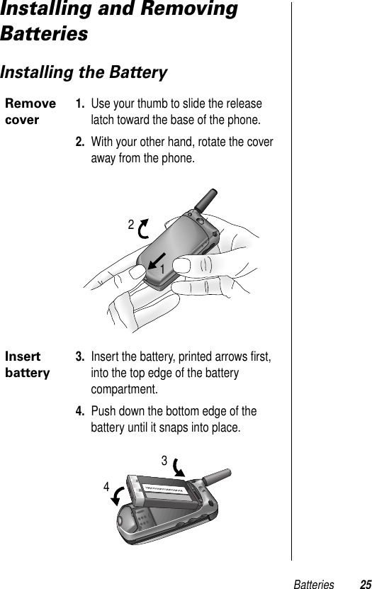 Batteries 25Installing and Removing BatteriesInstalling the BatteryRemove cover1. Use your thumb to slide the release latch toward the base of the phone.2. With your other hand, rotate the cover away from the phone.Insert battery3. Insert the battery, printed arrows ﬁrst, into the top edge of the battery compartment.4. Push down the bottom edge of the battery until it snaps into place.1234