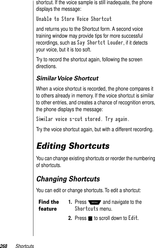 268 Shortcutsshortcut. If the voice sample is still inadequate, the phone displays the message:Unable to Store Voice Shortcutand returns you to the Shortcut form. A second voice training window may provide tips for more successful recordings, such as Say Shortct Louder, if it detects your voice, but it is too soft.Try to record the shortcut again, following the screen directions.Similar Voice  ShortcutWhen a voice shortcut is recorded, the phone compares it to others already in memory. If the voice shortcut is similar to other entries, and creates a chance of recognition errors, the phone displays the message:Similar voice s-cut stored. Try again. Try the voice shortcut again, but with a different recording.Editing ShortcutsYou can change existing shortcuts or reorder the numbering of shortcuts.Changing ShortcutsYou can edit or change shortcuts. To edit a shortcut:Find the feature1. Press M and navigate to the Shortcuts menu.2. Press S to scroll down to Edit. 