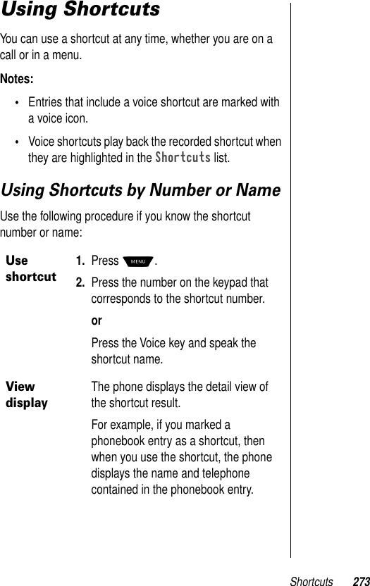 Shortcuts 273Using ShortcutsYou can use a shortcut at any time, whether you are on a call or in a menu. Notes: •Entries that include a voice shortcut are marked with a voice icon. •Voice shortcuts play back the recorded shortcut when they are highlighted in the Shortcuts list.Using Shortcuts by Number or NameUse the following procedure if you know the shortcut number or name:Use shortcut1. Press M.2. Press the number on the keypad that corresponds to the shortcut number.orPress the Voice key and speak the shortcut name.View displayThe phone displays the detail view of the shortcut result.For example, if you marked a phonebook entry as a shortcut, then when you use the shortcut, the phone displays the name and telephone contained in the phonebook entry.