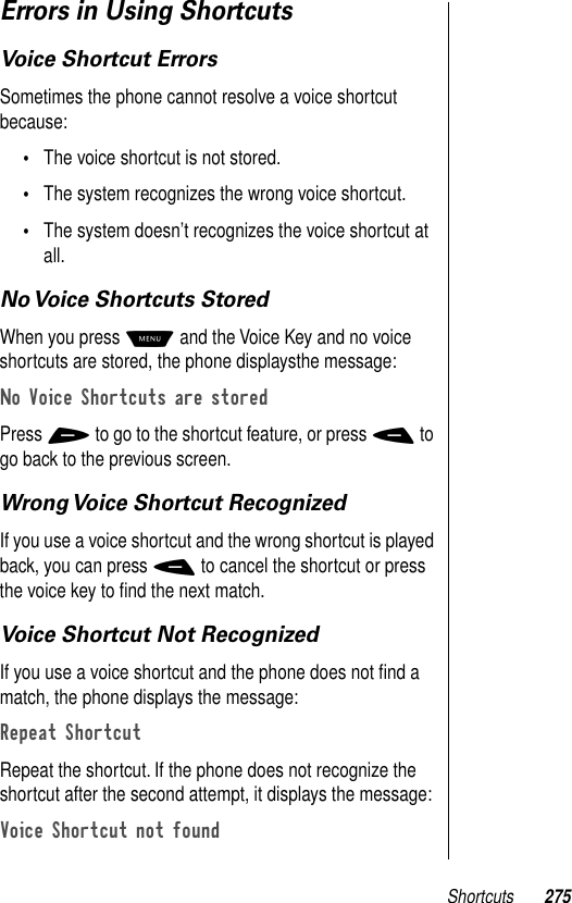 Shortcuts 275Errors in Using ShortcutsVoice Shortcut ErrorsSometimes the phone cannot resolve a voice shortcut because:•The voice shortcut is not stored.•The system recognizes the wrong voice shortcut.•The system doesn’t recognizes the voice shortcut at all.No Voice Shortcuts StoredWhen you press M and the Voice Key and no voice shortcuts are stored, the phone displaysthe message:No Voice Shortcuts are storedPress + to go to the shortcut feature, or press - to go back to the previous screen.Wrong Voice Shortcut RecognizedIf you use a voice shortcut and the wrong shortcut is played back, you can press - to cancel the shortcut or press the voice key to ﬁnd the next match.Voice Shortcut Not RecognizedIf you use a voice shortcut and the phone does not ﬁnd a match, the phone displays the message:Repeat Shortcut Repeat the shortcut. If the phone does not recognize the shortcut after the second attempt, it displays the message:Voice Shortcut not found