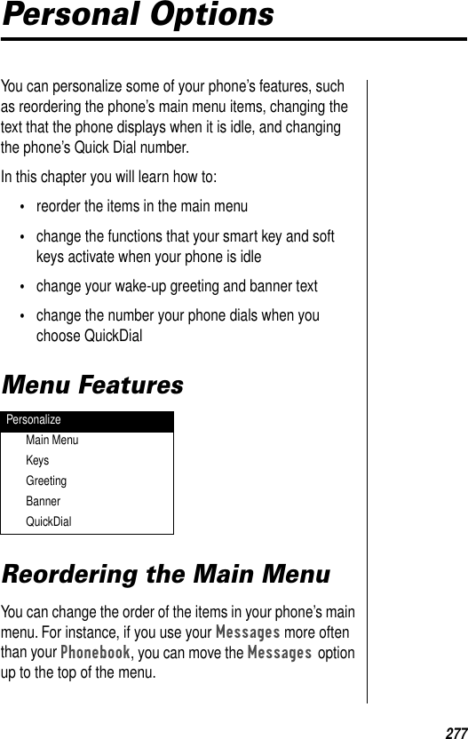 277Personal OptionsYou can personalize some of your phone’s features, such as reordering the phone’s main menu items, changing the text that the phone displays when it is idle, and changing the phone’s Quick Dial number.In this chapter you will learn how to:•reorder the items in the main menu•change the functions that your smart key and soft keys activate when your phone is idle•change your wake-up greeting and banner text•change the number your phone dials when you choose QuickDialMenu FeaturesReordering the Main MenuYou can change the order of the items in your phone’s main menu. For instance, if you use your Messages more often than your Phonebook, you can move the Messages option up to the top of the menu.PersonalizeMain MenuKeysGreetingBannerQuickDial