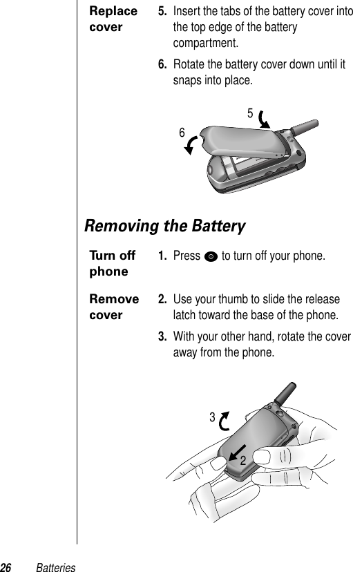 26 BatteriesRemoving the BatteryReplace cover5. Insert the tabs of the battery cover into the top edge of the battery compartment.6. Rotate the battery cover down until it snaps into place.Turn off phone1. Press P to turn off your phone.Remove cover2. Use your thumb to slide the release latch toward the base of the phone.3. With your other hand, rotate the cover away from the phone.5623