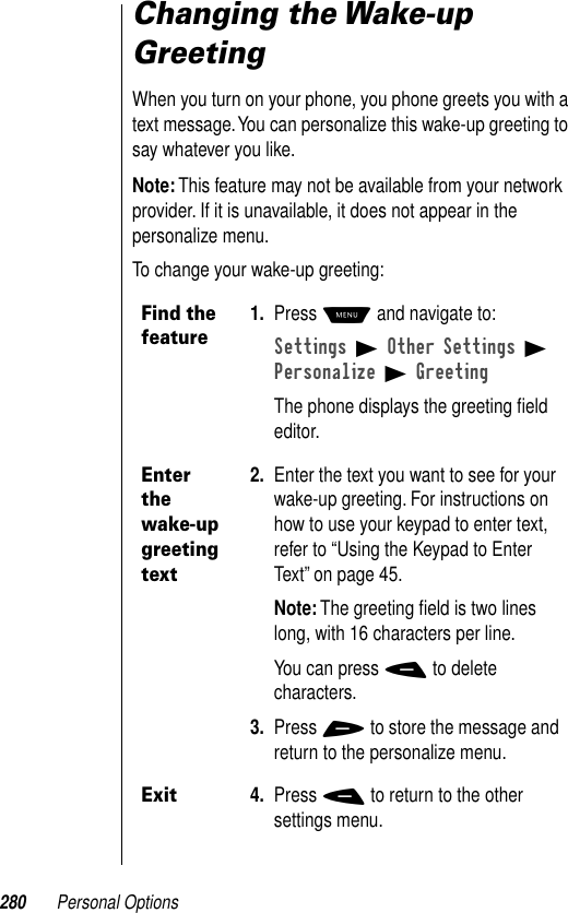 280 Personal OptionsChanging the Wake-up GreetingWhen you turn on your phone, you phone greets you with a text message. You can personalize this wake-up greeting to say whatever you like.Note: This feature may not be available from your network provider. If it is unavailable, it does not appear in the personalize menu.To change your wake-up greeting:Find the feature1. Press M and navigate to:Settings B Other Settings B Personalize B GreetingThe phone displays the greeting ﬁeld editor.Enter the wake-up greeting text2. Enter the text you want to see for your wake-up greeting. For instructions on how to use your keypad to enter text, refer to “Using the Keypad to Enter Text” on page 45.Note: The greeting ﬁeld is two lines long, with 16 characters per line.You can press - to delete characters.3. Press + to store the message and return to the personalize menu.Exit4. Press - to return to the other settings menu.