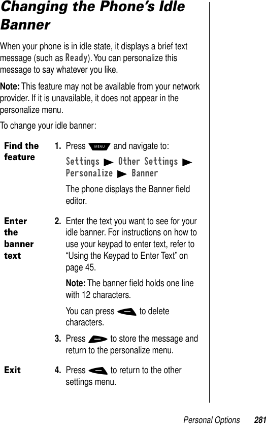 Personal Options 281Changing the Phone’s Idle BannerWhen your phone is in idle state, it displays a brief text message (such as Ready). You can personalize this message to say whatever you like.Note: This feature may not be available from your network provider. If it is unavailable, it does not appear in the personalize menu.To change your idle banner:Find the feature1. Press M and navigate to:Settings B Other Settings B Personalize B BannerThe phone displays the Banner ﬁeld editor.Enter the banner text2. Enter the text you want to see for your idle banner. For instructions on how to use your keypad to enter text, refer to “Using the Keypad to Enter Text” on page 45.Note: The banner ﬁeld holds one line with 12 characters.You can press - to delete characters.3. Press + to store the message and return to the personalize menu.Exit4. Press - to return to the other settings menu.