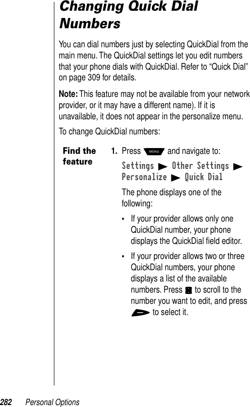 282 Personal OptionsChanging Quick Dial NumbersYou can dial numbers just by selecting QuickDial from the main menu. The QuickDial settings let you edit numbers that your phone dials with QuickDial. Refer to “Quick Dial” on page 309 for details.Note: This feature may not be available from your network provider, or it may have a different name). If it is unavailable, it does not appear in the personalize menu.To change QuickDial numbers:Find the feature1. Press M and navigate to:Settings B Other Settings B Personalize B Quick DialThe phone displays one of the following:•If your provider allows only one QuickDial number, your phone displays the QuickDial ﬁeld editor.•If your provider allows two or three QuickDial numbers, your phone displays a list of the available numbers. Press S to scroll to the number you want to edit, and press + to select it.