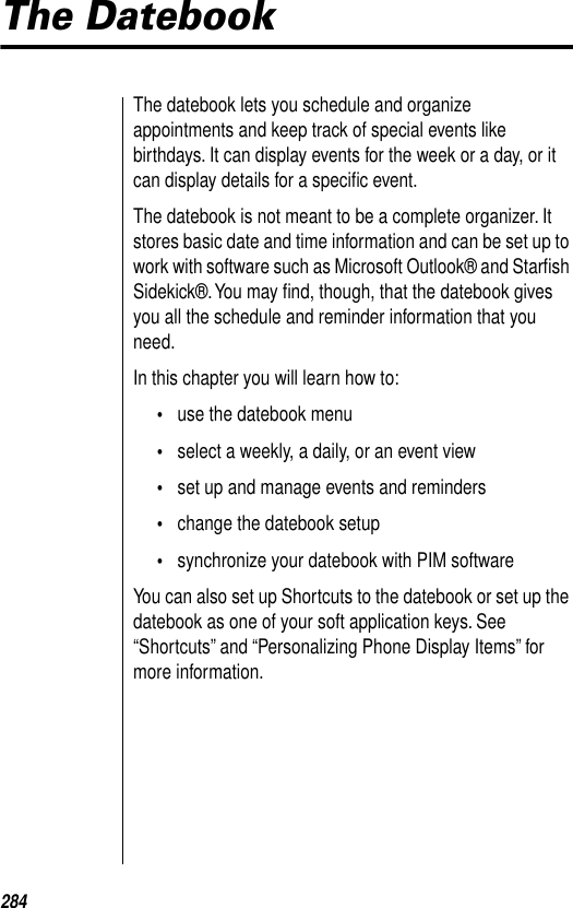 284The DatebookThe datebook lets you schedule and organize appointments and keep track of special events like birthdays. It can display events for the week or a day, or it can display details for a speciﬁc event.The datebook is not meant to be a complete organizer. It stores basic date and time information and can be set up to work with software such as Microsoft Outlook® and Starﬁsh Sidekick®. You may ﬁnd, though, that the datebook gives you all the schedule and reminder information that you need.In this chapter you will learn how to:•use the datebook menu•select a weekly, a daily, or an event view•set up and manage events and reminders•change the datebook setup•synchronize your datebook with PIM softwareYou can also set up Shortcuts to the datebook or set up the datebook as one of your soft application keys. See “Shortcuts” and “Personalizing Phone Display Items” for more information. 