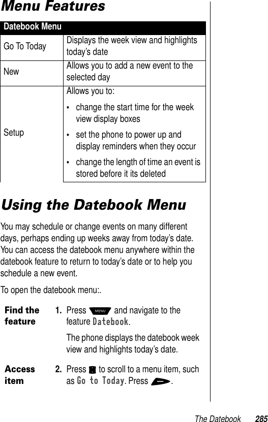 The Datebook 285Menu Features Using the Datebook MenuYou may schedule or change events on many different days, perhaps ending up weeks away from today’s date. You can access the datebook menu anywhere within the datebook feature to return to today’s date or to help you schedule a new event.To open the datebook menu:.Datebook MenuGo To Today Displays the week view and highlights today’s dateNew Allows you to add a new event to the selected daySetupAllows you to:•change the start time for the week view display boxes•set the phone to power up and display reminders when they occur •change the length of time an event is stored before it its deletedFind the feature1. Press M and navigate to the feature Datebook. The phone displays the datebook week view and highlights today’s date.Access item2. Press S to scroll to a menu item, such as Go to Today. Press +.