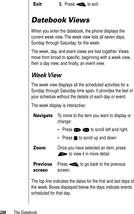 286 The DatebookDatebook ViewsWhen you enter the datebook, the phone displays the current week view. The week view lists all seven days, Sunday through Saturday, for the week. The week, day, and event views are tied together. Views move from broad to speciﬁc, beginning with a week view, then a day view, and ﬁnally, an event view.Week ViewThe week view displays all the scheduled activities for a Sunday through Saturday time span. It provides the feel of your schedule without the details of each day or event.The week display is interactive:The top line indicates the dates for the ﬁrst and last days of the week. Boxes displayed below the days indicate events scheduled for that day. Exit3. Press - to exit.NavigateTo move to the item you want to display or change:•Press * # to scroll left and right.•Press S to scroll up and down Zoom Once you have selected an item, press + to view it in more detail. Previous screenPress - to go back to the previous screen.