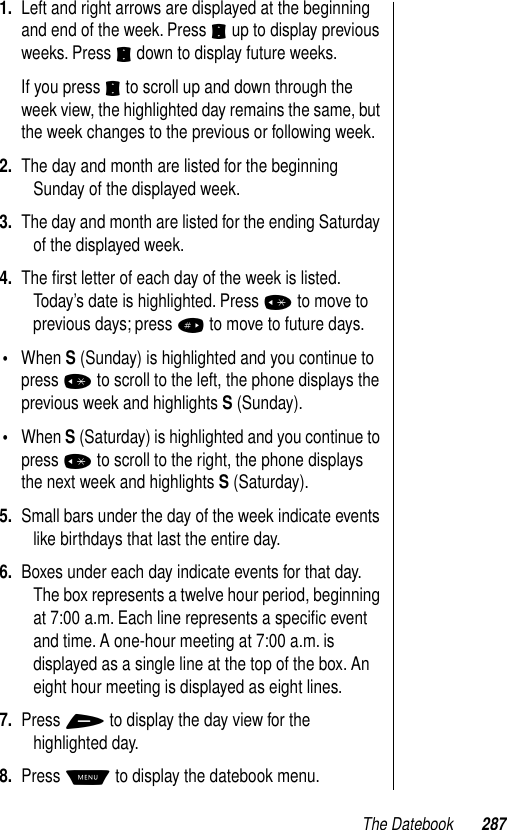 The Datebook 2871. Left and right arrows are displayed at the beginning and end of the week. Press S up to display previous weeks. Press S down to display future weeks.If you press S to scroll up and down through the week view, the highlighted day remains the same, but the week changes to the previous or following week. 2. The day and month are listed for the beginning Sunday of the displayed week.3. The day and month are listed for the ending Saturday of the displayed week.4. The ﬁrst letter of each day of the week is listed. Today’s date is highlighted. Press * to move to previous days; press # to move to future days. •When S (Sunday) is highlighted and you continue to press * to scroll to the left, the phone displays the previous week and highlights S (Sunday). •When S (Saturday) is highlighted and you continue to press * to scroll to the right, the phone displays the next week and highlights S (Saturday).5. Small bars under the day of the week indicate events like birthdays that last the entire day.6. Boxes under each day indicate events for that day. The box represents a twelve hour period, beginning at 7:00 a.m. Each line represents a speciﬁc event and time. A one-hour meeting at 7:00 a.m. is displayed as a single line at the top of the box. An eight hour meeting is displayed as eight lines. 7. Press + to display the day view for the highlighted day.8. Press M to display the datebook menu.