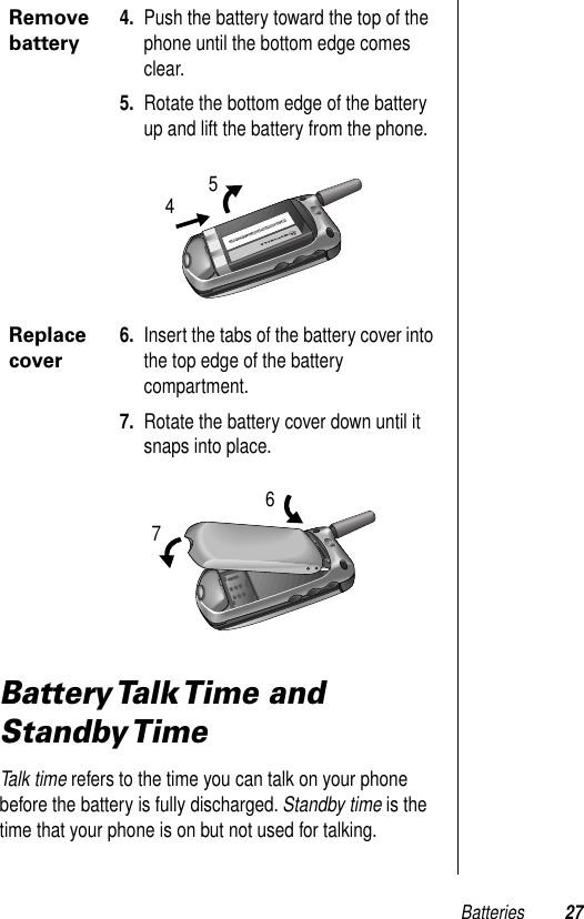 Batteries 27Battery Talk Time  and Standby TimeTalk time refers to the time you can talk on your phone before the battery is fully discharged. Standby time is the time that your phone is on but not used for talking.Remove battery4. Push the battery toward the top of the phone until the bottom edge comes clear.5. Rotate the bottom edge of the battery up and lift the battery from the phone.Replace cover6. Insert the tabs of the battery cover into the top edge of the battery compartment.7. Rotate the battery cover down until it snaps into place.5467