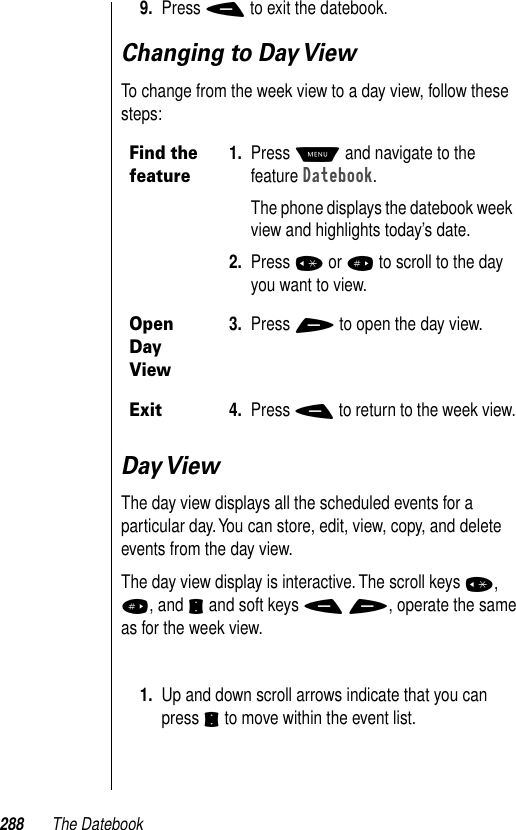 288 The Datebook9. Press - to exit the datebook.Changing to Day ViewTo change from the week view to a day view, follow these steps:Day ViewThe day view displays all the scheduled events for a particular day. You can store, edit, view, copy, and delete events from the day view. The day view display is interactive. The scroll keys *, #, and S and soft keys - +, operate the same as for the week view. 1. Up and down scroll arrows indicate that you can press S to move within the event list.Find the feature1. Press M and navigate to the feature Datebook. The phone displays the datebook week view and highlights today’s date.2. Press * or # to scroll to the day you want to view.Open Day View3. Press + to open the day view. Exit4. Press - to return to the week view.