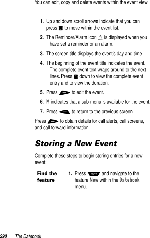 290 The DatebookYou can edit, copy and delete events within the event view.1. Up and down scroll arrows indicate that you can press S to move within the event list.2. The Reminder/Alarm Icon h is displayed when you have set a reminder or an alarm.3. The screen title displays the event’s day and time.4. The beginning of the event title indicates the event. The complete event text wraps around to the next lines. Press S down to view the complete event entry and to view the duration.5. Press + to edit the event.6.M indicates that a sub-menu is available for the event.7. Press - to return to the previous screen.Press + to obtain details for call alerts, call screens, and call forward information.Storing a New EventComplete these steps to begin storing entries for a new event:Find the feature1. Press M and navigate to the feature New within the Datebook menu. 