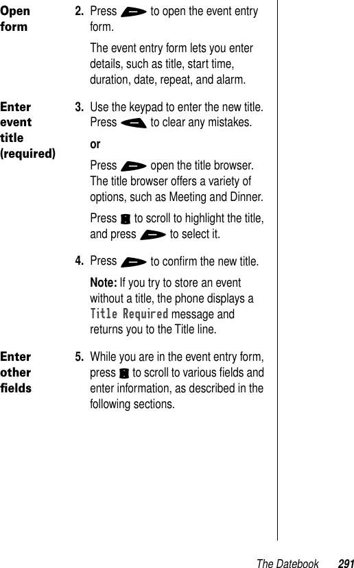 The Datebook 291Open form2. Press + to open the event entry form.The event entry form lets you enter details, such as title, start time, duration, date, repeat, and alarm. Enter event title (required)3. Use the keypad to enter the new title. Press - to clear any mistakes.orPress + open the title browser. The title browser offers a variety of options, such as Meeting and Dinner.Press S to scroll to highlight the title, and press + to select it.4. Press + to conﬁrm the new title.Note: If you try to store an event without a title, the phone displays a Title Required message and returns you to the Title line.Enter other ﬁelds5. While you are in the event entry form, press S to scroll to various ﬁelds and enter information, as described in the following sections.