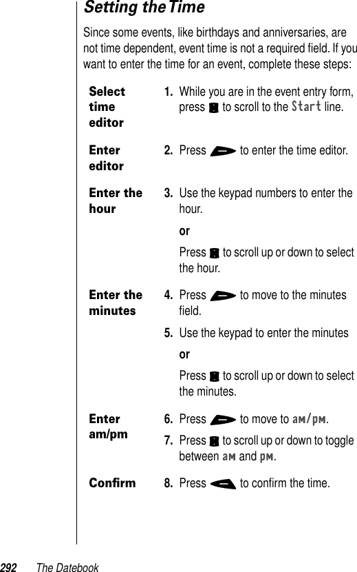 292 The DatebookSetting the TimeSince some events, like birthdays and anniversaries, are not time dependent, event time is not a required ﬁeld. If you want to enter the time for an event, complete these steps: Select time editor1. While you are in the event entry form, press S to scroll to the Start line.Enter editor2. Press + to enter the time editor.Enter the hour3. Use the keypad numbers to enter the hour.orPress S to scroll up or down to select the hour.Enter the minutes4. Press + to move to the minutes ﬁeld. 5. Use the keypad to enter the minutesorPress S to scroll up or down to select the minutes. Enter am/pm6. Press + to move to am/pm.7. Press S to scroll up or down to toggle between am and pm.Conﬁrm8. Press - to conﬁrm the time.