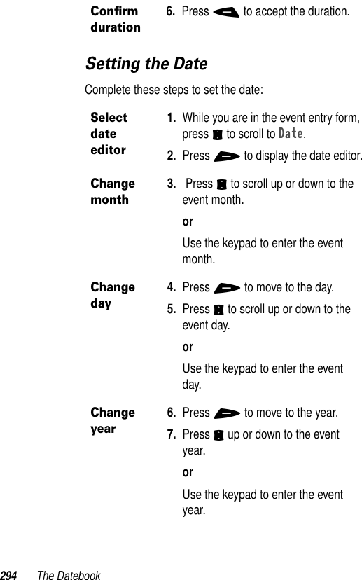 294 The DatebookSetting the DateComplete these steps to set the date:Conﬁrm duration6. Press - to accept the duration.Select date editor1. While you are in the event entry form, press S to scroll to Date. 2. Press + to display the date editor.Change month3.  Press S to scroll up or down to the event month.orUse the keypad to enter the event month.Change day4. Press + to move to the day. 5. Press S to scroll up or down to the event day.orUse the keypad to enter the event day.Change year6. Press + to move to the year. 7. Press S up or down to the event year.orUse the keypad to enter the event year.