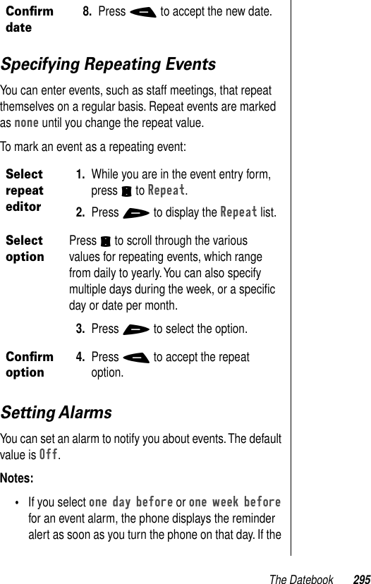 The Datebook 295Specifying Repeating EventsYou can enter events, such as staff meetings, that repeat themselves on a regular basis. Repeat events are marked as none until you change the repeat value.To mark an event as a repeating event:Setting AlarmsYou can set an alarm to notify you about events. The default value is Off. Notes: •If you select one day before or one week before for an event alarm, the phone displays the reminder alert as soon as you turn the phone on that day. If the Conﬁrm date8. Press - to accept the new date.Select repeat editor1. While you are in the event entry form, press S to Repeat.2. Press + to display the Repeat list.Select optionPress S to scroll through the various values for repeating events, which range from daily to yearly. You can also specify multiple days during the week, or a speciﬁc day or date per month.3. Press + to select the option.Conﬁrm option4. Press - to accept the repeat option.