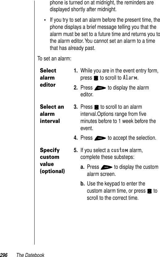 296 The Datebookphone is turned on at midnight, the reminders are displayed shortly after midnight. •If you try to set an alarm before the present time, the phone displays a brief message telling you that the alarm must be set to a future time and returns you to the alarm editor. You cannot set an alarm to a time that has already past.To set an alarm:Select alarm editor1. While you are in the event entry form, press S to scroll to Alarm. 2. Press + to display the alarm editor.Select an alarm interval3. Press S to scroll to an alarm interval.Options range from ﬁve minutes before to 1 week before the event.4. Press + to accept the selection.Specify custom value (optional)5. If you select a custom alarm, complete these substeps:a. Press + to display the custom alarm screen. b. Use the keypad to enter the custom alarm time, or press S to scroll to the correct time. 