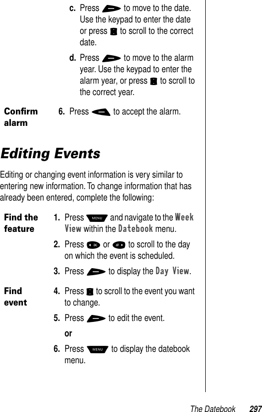 The Datebook 297Editing EventsEditing or changing event information is very similar to entering new information. To change information that has already been entered, complete the following:c. Press + to move to the date. Use the keypad to enter the date or press S to scroll to the correct date.d. Press + to move to the alarm year. Use the keypad to enter the alarm year, or press S to scroll to the correct year.Conﬁrm alarm6. Press - to accept the alarm.Find the feature1. Press M and navigate to the Week View within the Datebook menu.2. Press * or # to scroll to the day on which the event is scheduled.3. Press + to display the Day View.Find event4. Press S to scroll to the event you want to change.5. Press + to edit the event.or6. Press M to display the datebook menu.