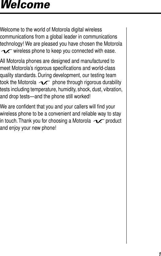  1 Welcome Welcome to the world of Motorola digital wireless communications from a global leader in communications technology! We are pleased you have chosen the Motorola  V wireless phone to keep you connected with ease.All Motorola phones are designed and manufactured to meet Motorola’s rigorous speciﬁcations and world-class quality standards. During development, our testing team took the Motorola  V  phone through rigorous durability tests including temperature, humidity, shock, dust, vibration, and drop tests—and the phone still worked!We are conﬁdent that you and your callers will ﬁnd your wireless phone to be a convenient and reliable way to stay in touch. Thank you for choosing a Motorola  V product and enjoy your new phone!