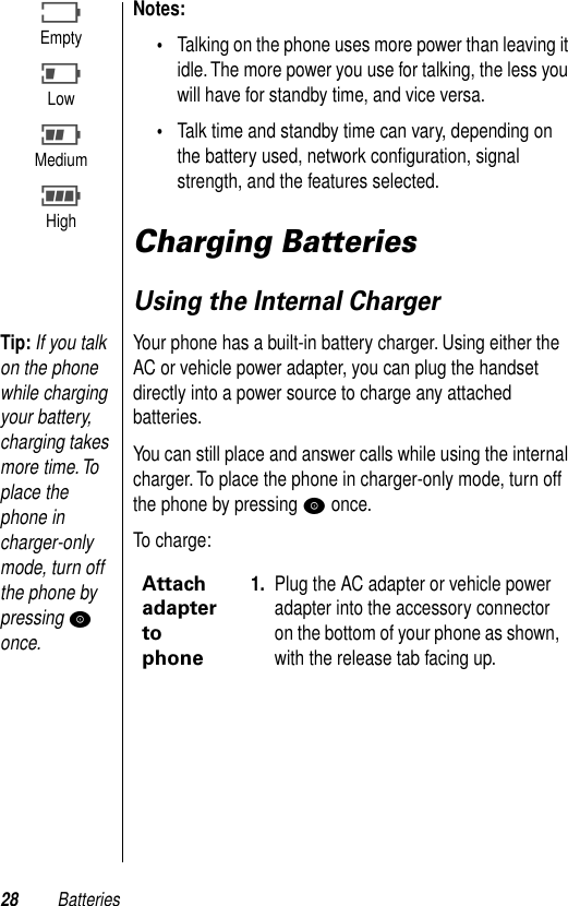 28 BatteriesNotes: •Talking on the phone uses more power than leaving it idle. The more power you use for talking, the less you will have for standby time, and vice versa.•Talk time and standby time can vary, depending on the battery used, network conﬁguration, signal strength, and the features selected.Charging BatteriesUsing the Internal ChargerTip: If you talk on the phone while charging your battery, charging takes more time. To place the phone in charger-only mode, turn off the phone by pressing P once.Your phone has a built-in battery charger. Using either the AC or vehicle power adapter, you can plug the handset directly into a power source to charge any attached batteries.You can still place and answer calls while using the internal charger. To place the phone in charger-only mode, turn off the phone by pressing P once.To charge:BEmptyJLowHMediumFHighAttach adapter to phone1. Plug the AC adapter or vehicle power adapter into the accessory connector on the bottom of your phone as shown, with the release tab facing up.