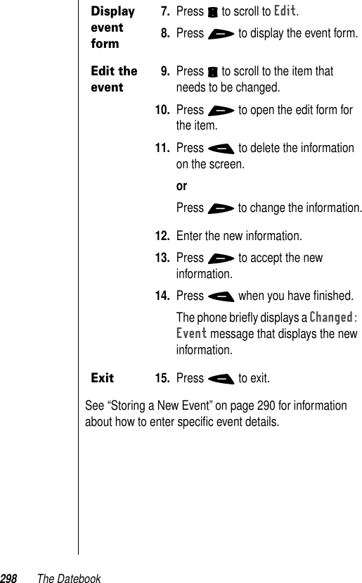 298 The DatebookSee “Storing a New Event” on page 290 for information about how to enter speciﬁc event details.Display event form7. Press S to scroll to Edit. 8. Press + to display the event form.Edit the event9. Press S to scroll to the item that needs to be changed. 10. Press + to open the edit form for the item. 11. Press - to delete the information on the screen. orPress + to change the information.12. Enter the new information.13. Press + to accept the new information.14. Press - when you have ﬁnished. The phone brieﬂy displays a Changed: Event message that displays the new information.Exit15. Press - to exit.