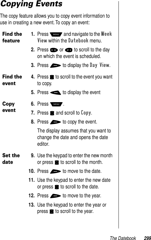 The Datebook 299Copying EventsThe copy feature allows you to copy event information to use in creating a new event. To copy an event:Find the feature1. Press M and navigate to the Week View within the Datebook menu.2. Press * or # to scroll to the day on which the event is scheduled.3. Press + to display the Day View.Find the event4. Press S to scroll to the event you want to copy.5. Press - to display the eventCopy event6. Press M. 7. Press S and scroll to Copy.8. Press + to copy the event.The display assumes that you want to change the date and opens the date editor.Set the date9. Use the keypad to enter the new month or press S to scroll to the month. 10. Press + to move to the date. 11. Use the keypad to enter the new date or press S to scroll to the date. 12. Press + to move to the year. 13. Use the keypad to enter the year or press S to scroll to the year. 