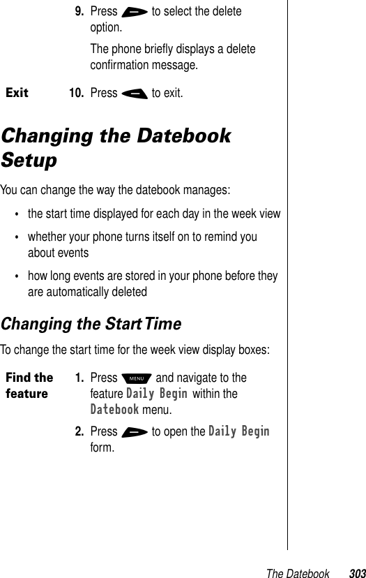 The Datebook 303Changing the Datebook SetupYou can change the way the datebook manages:•the start time displayed for each day in the week view•whether your phone turns itself on to remind you about events•how long events are stored in your phone before they are automatically deletedChanging the Start TimeTo change the start time for the week view display boxes: 9. Press + to select the delete option.The phone brieﬂy displays a delete conﬁrmation message.Exit10. Press - to exit.Find the feature1. Press M and navigate to the feature Daily Begin within the Datebook menu. 2. Press + to open the Daily Begin form.