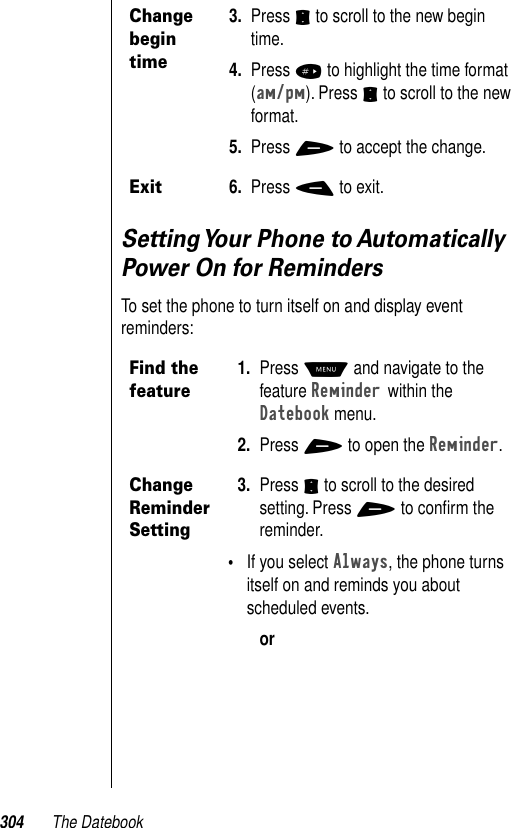 304 The DatebookSetting Your Phone to Automatically Power On for RemindersTo set the phone to turn itself on and display event reminders: Change begin time3. Press S to scroll to the new begin time.4. Press # to highlight the time format (am/pm). Press S to scroll to the new format. 5. Press + to accept the change.Exit6. Press - to exit.Find the feature1. Press M and navigate to the feature Reminder within the Datebook menu. 2. Press + to open the Reminder.Change Reminder Setting3. Press S to scroll to the desired setting. Press + to conﬁrm the reminder. •If you select Always, the phone turns itself on and reminds you about scheduled events.or