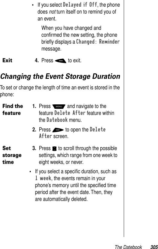 The Datebook 305Changing the Event Storage DurationTo set or change the length of time an event is stored in the phone:•If you select Delayed if Off, the phone does not turn itself on to remind you of an event.When you have changed and conﬁrmed the new setting, the phone brieﬂy displays a Changed: Reminder message. Exit4. Press - to exit.Find the feature1. Press M and navigate to the feature Delete After feature within the Datebook menu. 2. Press + to open the Delete After screen. Set storage time3. Press S to scroll through the possible settings, which range from one week to eight weeks, or never.•If you select a speciﬁc duration, such as 1 week, the events remain in your phone’s memory until the speciﬁed time period after the event date. Then, they are automatically deleted.