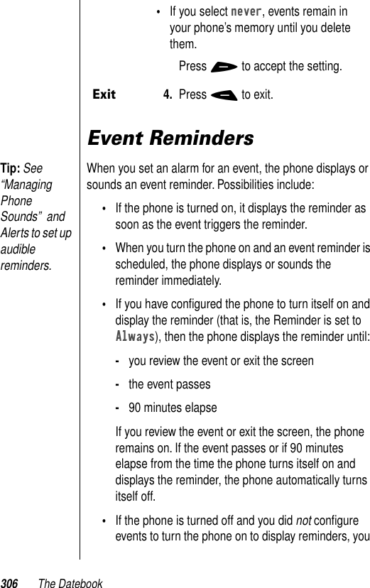 306 The DatebookEvent RemindersTip: See “Managing Phone Sounds”  and Alerts to set up audible reminders.When you set an alarm for an event, the phone displays or sounds an event reminder. Possibilities include:•If the phone is turned on, it displays the reminder as soon as the event triggers the reminder. •When you turn the phone on and an event reminder is scheduled, the phone displays or sounds the reminder immediately. •If you have conﬁgured the phone to turn itself on and display the reminder (that is, the Reminder is set to Always), then the phone displays the reminder until:-you review the event or exit the screen-the event passes-90 minutes elapseIf you review the event or exit the screen, the phone remains on. If the event passes or if 90 minutes elapse from the time the phone turns itself on and displays the reminder, the phone automatically turns itself off.•If the phone is turned off and you did not conﬁgure events to turn the phone on to display reminders, you •If you select never, events remain in your phone’s memory until you delete them.Press + to accept the setting. Exit4. Press - to exit.