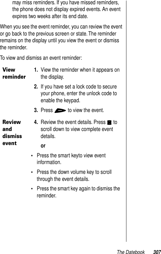 The Datebook 307may miss reminders. If you have missed reminders, the phone does not display expired events. An event expires two weeks after its end date.When you see the event reminder, you can review the event or go back to the previous screen or state. The reminder remains on the display until you view the event or dismiss the reminder.To view and dismiss an event reminder: View reminder1. View the reminder when it appears on the display. 2. If you have set a lock code to secure your phone, enter the unlock code to enable the keypad.3. Press + to view the event.Review and dismiss event4. Review the event details. Press S to scroll down to view complete event details.or•Press the smart keyto view event information. •Press the down volume key to scroll through the event details.•Press the smart key again to dismiss the reminder.