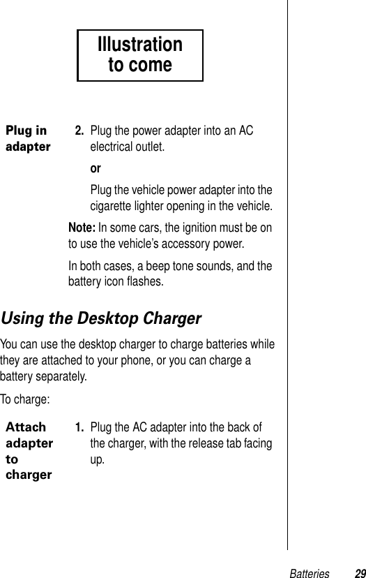 Batteries 29Using the Desktop ChargerYou can use the desktop charger to charge batteries while they are attached to your phone, or you can charge a battery separately.To charge:Plug in adapter2. Plug the power adapter into an AC electrical outlet.orPlug the vehicle power adapter into the cigarette lighter opening in the vehicle.Note: In some cars, the ignition must be on to use the vehicle’s accessory power.In both cases, a beep tone sounds, and the battery icon ﬂashes.Attach adapter to charger1. Plug the AC adapter into the back of the charger, with the release tab facing up.Illustrationto come