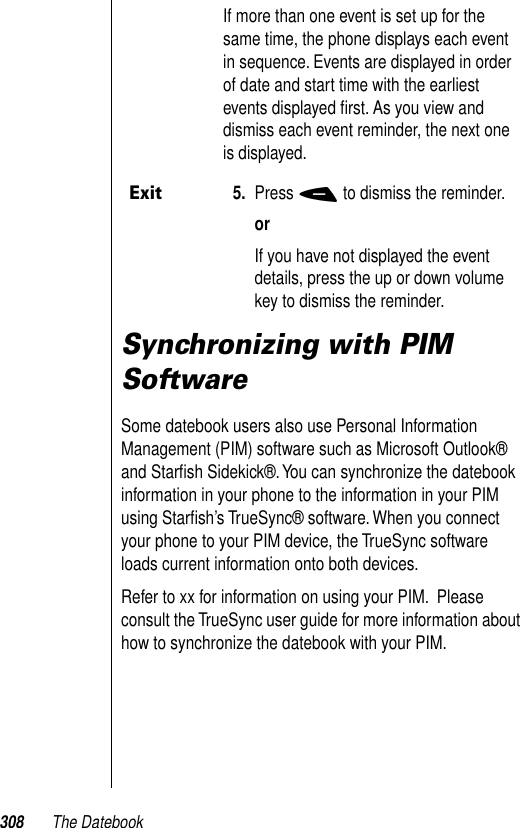 308 The DatebookSynchronizing with PIM SoftwareSome datebook users also use Personal Information Management (PIM) software such as Microsoft Outlook® and Starﬁsh Sidekick®. You can synchronize the datebook information in your phone to the information in your PIM using Starﬁsh’s TrueSync® software. When you connect your phone to your PIM device, the TrueSync software loads current information onto both devices. Refer to xx for information on using your PIM.  Please consult the TrueSync user guide for more information about how to synchronize the datebook with your PIM.If more than one event is set up for the same time, the phone displays each event in sequence. Events are displayed in order of date and start time with the earliest events displayed ﬁrst. As you view and dismiss each event reminder, the next one is displayed. Exit5. Press - to dismiss the reminder.orIf you have not displayed the event details, press the up or down volume key to dismiss the reminder.