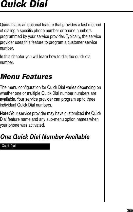 309Quick DialQuick Dial is an optional feature that provides a fast method of dialing a speciﬁc phone number or phone numbers programmed by your service provider. Typically, the service provider uses this feature to program a customer service number.In this chapter you will learn how to dial the quick dial number.Menu FeaturesThe menu conﬁguration for Quick Dial varies depending on whether one or multiple Quick Dial number numbers are available. Your service provider can program up to three individual Quick Dial numbers.Note: Your service provider may have customized the Quick Dial feature name and any sub-menu option names when your phone was activated.One Quick Dial Number Available Quick Dial