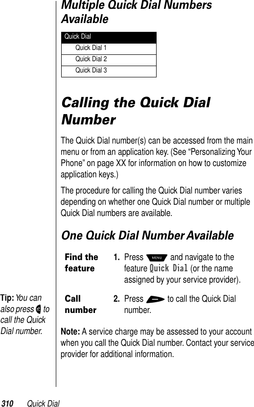 310 Quick DialMultiple Quick Dial Numbers Available Calling the Quick Dial NumberThe Quick Dial number(s) can be accessed from the main menu or from an application key. (See “Personalizing Your Phone” on page XX for information on how to customize application keys.) The procedure for calling the Quick Dial number varies depending on whether one Quick Dial number or multiple Quick Dial numbers are available.One Quick Dial Number AvailableNote: A service charge may be assessed to your account when you call the Quick Dial number. Contact your service provider for additional information.Find the feature1. Press M and navigate to the feature Quick Dial (or the name assigned by your service provider).Call number2. Press + to call the Quick Dial number.Quick DialQuick Dial 1Quick Dial 2Quick Dial 3Tip: You can also press N to call the Quick Dial number.