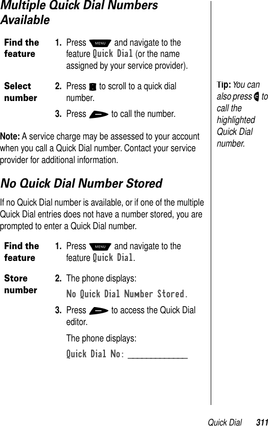 Quick Dial 311Multiple Quick Dial Numbers AvailableNote: A service charge may be assessed to your account when you call a Quick Dial number. Contact your service provider for additional information.No Quick Dial Number StoredIf no Quick Dial number is available, or if one of the multiple Quick Dial entries does not have a number stored, you are prompted to enter a Quick Dial number.Find the feature1. Press M and navigate to the feature Quick Dial (or the name assigned by your service provider).Select number2. Press S to scroll to a quick dial number.3. Press + to call the number.Find the feature1. Press M and navigate to the feature Quick Dial. Store number2. The phone displays:No Quick Dial Number Stored. 3. Press + to access the Quick Dial editor.The phone displays:Quick Dial No: _____________ Tip: You can also press N to call the highlighted Quick Dial number.