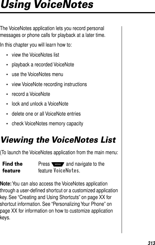 313Using VoiceNotesThe VoiceNotes application lets you record personal messages or phone calls for playback at a later time.In this chapter you will learn how to:•view the VoiceNotes list•playback a recorded VoiceNote•use the VoiceNotes menu•view VoiceNote recording instructions•record a VoiceNote•lock and unlock a VoiceNote•delete one or all VoiceNote entries•check VoiceNotes memory capacityViewing the VoiceNotes List(To launch the VoiceNotes application from the main menu:Note: You can also access the VoiceNotes application through a user-deﬁned shortcut or a customized application key. See “Creating and Using Shortcuts” on page XX for shortcut information. See “Personalizing Your Phone” on page XX for information on how to customize application keys. Find the featurePress M and navigate to the feature VoiceNotes.