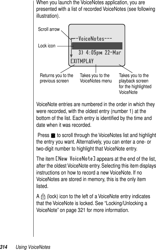 314 Using VoiceNotesWhen you launch the VoiceNotes application, you are presented with a list of recorded VoiceNotes (see following illustration).VoiceNote entries are numbered in the order in which they were recorded, with the oldest entry (number 1) at the bottom of the list. Each entry is identiﬁed by the time and date when it was recorded. Press S to scroll through the VoiceNotes list and highlight the entry you want. Alternatively, you can enter a one- or two-digit number to highlight that VoiceNote entry.The item [New VoiceNote] appears at the end of the list, after the oldest VoiceNote entry. Selecting this item displays instructions on how to record a new VoiceNote. If no VoiceNotes are stored in memory, this is the only item listed.A b (lock) icon to the left of a VoiceNote entry indicates that the VoiceNote is locked. See “Locking/Unlocking a VoiceNote” on page 321 for more information.---VoiceNotes---4) 2:20pm 23-Mar3) 4:05pm 22-MarEXITMPLAYbTakes you to the VoiceNotes menu Takes you to the playback screen for the highlighted VoiceNoteReturns you to the previous screenScroll arrowLock icon