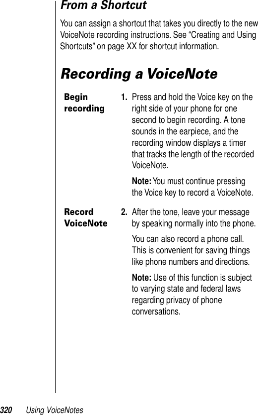 320 Using VoiceNotesFrom a ShortcutYou can assign a shortcut that takes you directly to the new VoiceNote recording instructions. See “Creating and Using Shortcuts” on page XX for shortcut information. Recording a VoiceNoteBegin recording1. Press and hold the Voice key on the right side of your phone for one second to begin recording. A tone sounds in the earpiece, and the recording window displays a timer that tracks the length of the recorded VoiceNote.Note: You must continue pressing the Voice key to record a VoiceNote.Record VoiceNote2. After the tone, leave your message by speaking normally into the phone.You can also record a phone call. This is convenient for saving things like phone numbers and directions.Note: Use of this function is subject to varying state and federal laws regarding privacy of phone conversations.