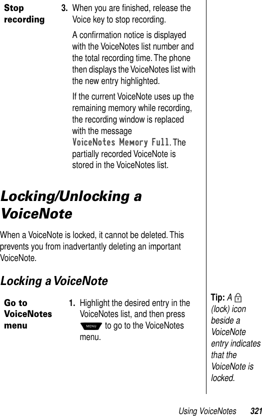 Using VoiceNotes 321Locking/Unlocking a VoiceNoteWhen a VoiceNote is locked, it cannot be deleted. This prevents you from inadvertantly deleting an important VoiceNote.Locking a VoiceNoteStop recording3. When you are ﬁnished, release the Voice key to stop recording.A conﬁrmation notice is displayed with the VoiceNotes list number and the total recording time. The phone then displays the VoiceNotes list with the new entry highlighted.If the current VoiceNote uses up the remaining memory while recording, the recording window is replaced with the message VoiceNotes Memory Full. The partially recorded VoiceNote is stored in the VoiceNotes list.Go to VoiceNotes menu1. Highlight the desired entry in the VoiceNotes list, and then press M to go to the VoiceNotes menu.Tip: A b (lock) icon beside a VoiceNote entry indicates that the VoiceNote is locked.