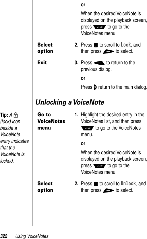 322 Using VoiceNotesUnlocking a VoiceNoteorWhen the desired VoiceNote is displayed on the playback screen, press M to go to the VoiceNotes menu.Select option2. Press S to scroll to Lock, and then press + to select.Exit3. Press - to return to the previous dialog.orPress O return to the main dialog.Go to VoiceNotes menu1. Highlight the desired entry in the VoiceNotes list, and then press M to go to the VoiceNotes menu.orWhen the desired VoiceNote is displayed on the playback screen, press M to go to the VoiceNotes menu.Select option2. Press S to scroll to Unlock, and then press + to select.Tip: A b (lock) icon beside a VoiceNote entry indicates that the VoiceNote is locked.