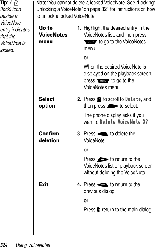 324 Using VoiceNotesTip: A b (lock) icon beside a VoiceNote entry indicates that the VoiceNote is locked.Note: You cannot delete a locked VoiceNote. See “Locking/Unlocking a VoiceNote” on page 321 for instructions on how to unlock a locked VoiceNote.Go to VoiceNotes menu1. Highlight the desired entry in the VoiceNotes list, and then press M to go to the VoiceNotes menu.orWhen the desired VoiceNote is displayed on the playback screen, press M to go to the VoiceNotes menu.Select option2. Press S to scroll to Delete, and then press + to select.The phone display asks if you want to Delete VoiceNote X?Conﬁrm deletion3. Press - to delete the VoiceNote.orPress + to return to the VoiceNotes list or playback screen without deleting the VoiceNote.Exit4. Press - to return to the previous dialog.orPress O return to the main dialog.