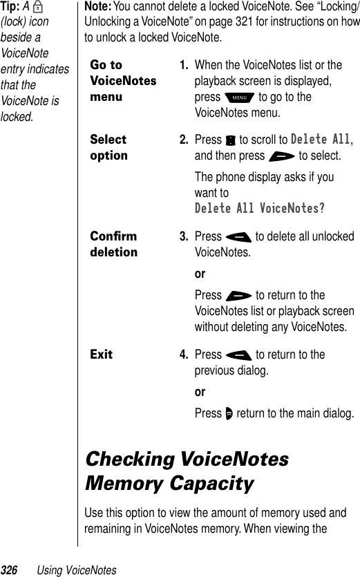 326 Using VoiceNotesTip: A b (lock) icon beside a VoiceNote entry indicates that the VoiceNote is locked.Note: You cannot delete a locked VoiceNote. See “Locking/Unlocking a VoiceNote” on page 321 for instructions on how to unlock a locked VoiceNote.Checking VoiceNotes Memory CapacityUse this option to view the amount of memory used and remaining in VoiceNotes memory. When viewing the Go to VoiceNotes menu1. When the VoiceNotes list or the playback screen is displayed, press M to go to the VoiceNotes menu.Select option2. Press S to scroll to Delete All, and then press + to select.The phone display asks if you want to Delete All VoiceNotes?Conﬁrm deletion3. Press - to delete all unlocked VoiceNotes.orPress + to return to the VoiceNotes list or playback screen without deleting any VoiceNotes.Exit4. Press - to return to the previous dialog.orPress O return to the main dialog.