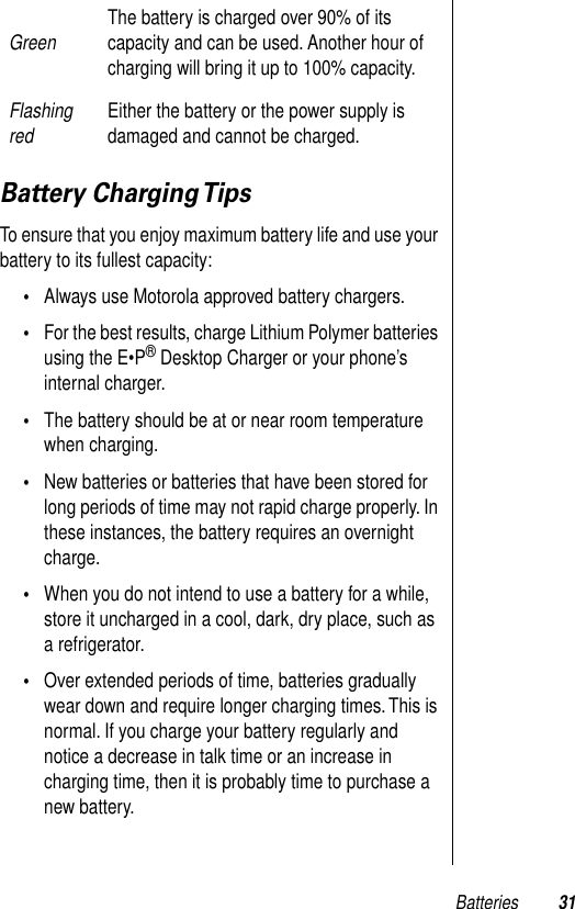 Batteries 31Battery Charging TipsTo ensure that you enjoy maximum battery life and use your battery to its fullest capacity:•Always use Motorola approved battery chargers.•For the best results, charge Lithium Polymer batteries using the E•P® Desktop Charger or your phone’s internal charger.•The battery should be at or near room temperature when charging.•New batteries or batteries that have been stored for long periods of time may not rapid charge properly. In these instances, the battery requires an overnight charge. •When you do not intend to use a battery for a while, store it uncharged in a cool, dark, dry place, such as a refrigerator.•Over extended periods of time, batteries gradually wear down and require longer charging times. This is normal. If you charge your battery regularly and notice a decrease in talk time or an increase in charging time, then it is probably time to purchase a new battery.Green The battery is charged over 90% of its capacity and can be used. Another hour of charging will bring it up to 100% capacity.Flashing red Either the battery or the power supply is damaged and cannot be charged.