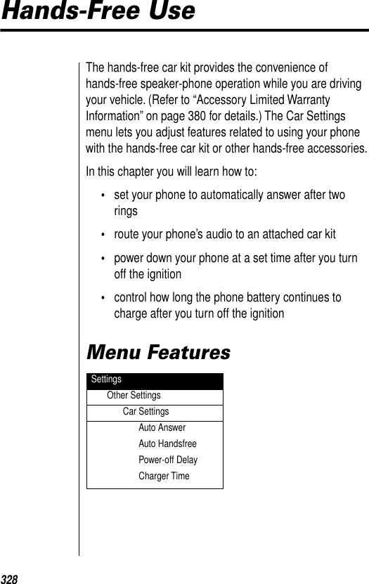 328Hands-Free UseThe hands-free car kit provides the convenience of hands-free speaker-phone operation while you are driving your vehicle. (Refer to “Accessory Limited Warranty Information” on page 380 for details.) The Car Settings menu lets you adjust features related to using your phone with the hands-free car kit or other hands-free accessories.In this chapter you will learn how to:•set your phone to automatically answer after two rings•route your phone’s audio to an attached car kit•power down your phone at a set time after you turn off the ignition•control how long the phone battery continues to charge after you turn off the ignitionMenu Features SettingsOther SettingsCar SettingsAuto AnswerAuto HandsfreePower-off DelayCharger Time