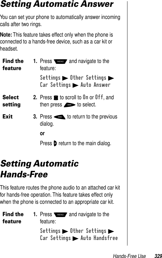 Hands-Free Use 329Setting Automatic AnswerYou can set your phone to automatically answer incoming calls after two rings.Note: This feature takes effect only when the phone is connected to a hands-free device, such as a car kit or headset.Setting Automatic Hands-FreeThis feature routes the phone audio to an attached car kit for hands-free operation. This feature takes effect only when the phone is connected to an appropriate car kit.Find the feature1. Press M and navigate to the feature:Settings B Other Settings BCar Settings B Auto AnswerSelect setting2. Press S to scroll to On or Off, and then press + to select.Exit3. Press - to return to the previous dialog.orPress O return to the main dialog.Find the feature1. Press M and navigate to the feature:Settings B Other Settings BCar Settings B Auto Handsfree