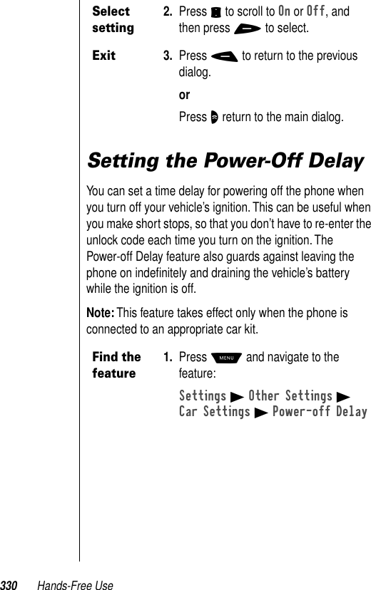 330 Hands-Free UseSetting the Power-Off DelayYou can set a time delay for powering off the phone when you turn off your vehicle’s ignition. This can be useful when you make short stops, so that you don’t have to re-enter the unlock code each time you turn on the ignition. The Power-off Delay feature also guards against leaving the phone on indeﬁnitely and draining the vehicle’s battery while the ignition is off.Note: This feature takes effect only when the phone is connected to an appropriate car kit.Select setting2. Press S to scroll to On or Off, and then press + to select.Exit3. Press - to return to the previous dialog.orPress O return to the main dialog.Find the feature1. Press M and navigate to the feature:Settings B Other Settings BCar Settings B Power-off Delay